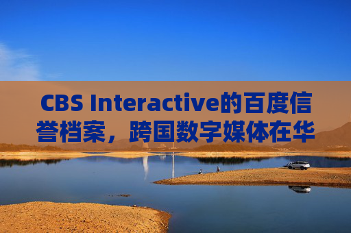 CBS Interactive的百度信誉档案,跨国数字媒体在华信任建设的基石,CBS Interactive百度信誉档案,跨国数字媒体在华信任建设的基石 CBS Interactive的百度信誉档案,跨国数字媒体在华信任建设的基石,CBS Interactive百度信誉档案,跨国数字媒体在华信任建设的基石