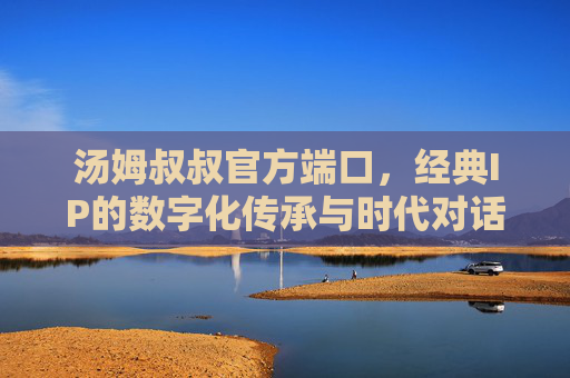 汤姆叔叔官方端口,经典IP的数字化传承与时代对话,汤姆叔叔官方端口,经典IP数字化传承的时代对话 汤姆叔叔官方端口,经典IP的数字化传承与时代对话,汤姆叔叔官方端口,经典IP数字化传承的时代对话