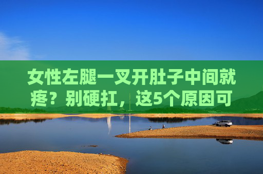 女性左腿一叉开肚子中间就疼?别硬扛,这5个原因可能是身体警报,女性左腿叉开就肚子疼?别硬扛,这5个原因或是身体警报 女性左腿一叉开肚子中间就疼?别硬扛,这5个原因可能是身体警报,女性左腿叉开就肚子疼?别硬扛,这5个原因或是身体警报