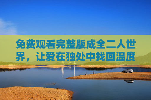 免费观看完整版成全二人世界,让爱在独处中找回温度,免费观看完整版,独处成全二人世界,爱重拾温度 免费观看完整版成全二人世界,让爱在独处中找回温度,免费观看完整版,独处成全二人世界,爱重拾温度
