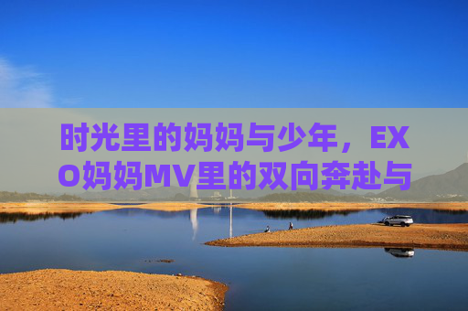 时光里的妈妈与少年,EXO妈妈MV里的双向奔赴与温柔守望,时光里的妈妈与少年,EXO妈妈MV的双向奔赴与温柔守望 时光里的妈妈与少年,EXO妈妈MV里的双向奔赴与温柔守望,时光里的妈妈与少年,EXO妈妈MV的双向奔赴与温柔守望