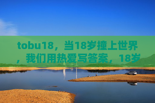 tobu18,当18岁撞上世界,我们用热爱写答案,18岁撞世界,热爱写答案 tobu18,当18岁撞上世界,我们用热爱写答案,18岁撞世界,热爱写答案