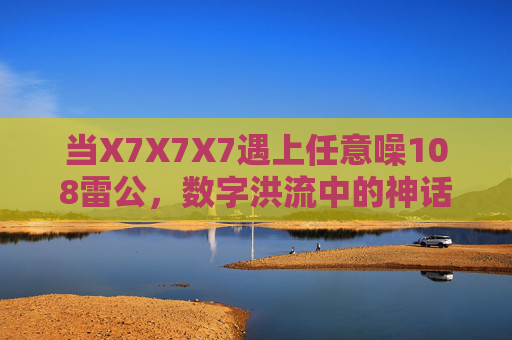 当X7X7X7遇上任意噪108雷公,数字洪流中的神话律令,数字洪流,X7X7X7与雷公108噪的神话律令 当X7X7X7遇上任意噪108雷公,数字洪流中的神话律令,数字洪流,X7X7X7与雷公108噪的神话律令
