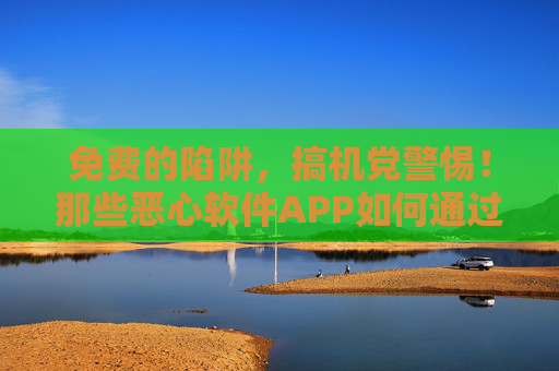 免费的陷阱,搞机党警惕!那些恶心软件APP如何通过免费下载绑架你的手机?搞机党警惕!免费下载APP的手机绑架陷阱 免费的陷阱,搞机党警惕!那些恶心软件APP如何通过免费下载绑架你的手机?搞机党警惕!免费下载APP的手机绑架陷阱