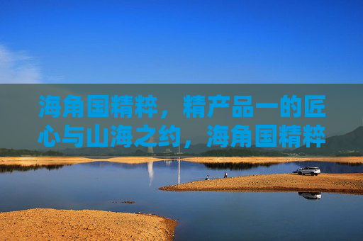海角国精粹,精产品一的匠心与山海之约,海角国精粹,匠心山海之约 海角国精粹,精产品一的匠心与山海之约,海角国精粹,匠心山海之约