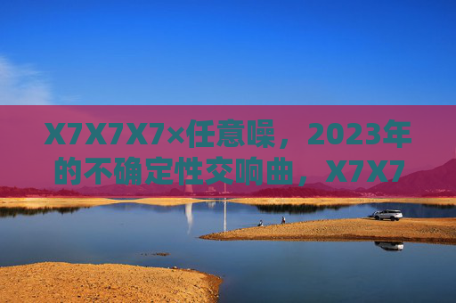 X7X7X7×任意噪,2023年的不确定性交响曲,X7X7X7×任意噪,2023年不确定性交响曲 X7X7X7×任意噪,2023年的不确定性交响曲,X7X7X7×任意噪,2023年不确定性交响曲