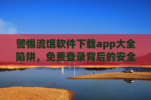 警惕流氓软件下载app大全陷阱,免费登录背后的安全风险与正确防护,警惕流氓软件下载App大全陷阱,免费登录背后的安全风险与正确防护 警惕流氓软件下载app大全陷阱,免费登录背后的安全风险与正确防护,警惕流氓软件下载App大全陷阱,免费登录背后的安全风险与正确防护
