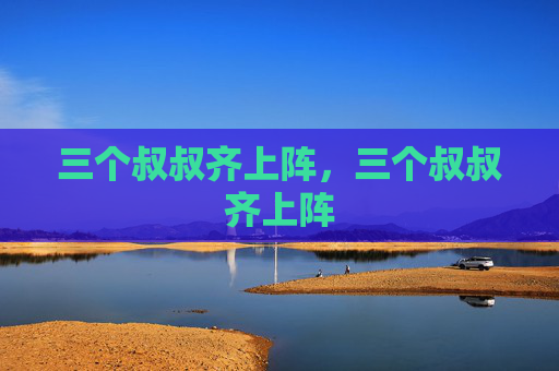 三个叔叔齐上阵,三个叔叔齐上阵 三个叔叔齐上阵,三个叔叔齐上阵