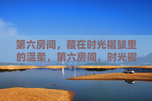 第六房间,藏在时光褶皱里的温柔,第六房间,时光褶皱里的温柔 第六房间,藏在时光褶皱里的温柔,第六房间,时光褶皱里的温柔