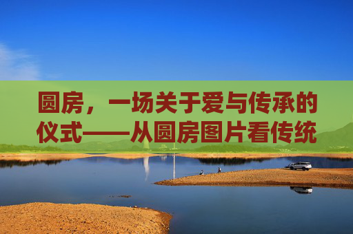 圆房,一场关于爱与传承的仪式——从圆房图片看传统婚俗的现代温度,圆房,传统婚俗中的爱与传承温度 圆房,一场关于爱与传承的仪式——从圆房图片看传统婚俗的现代温度,圆房,传统婚俗中的爱与传承温度