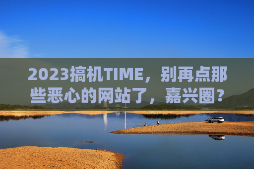2023搞机TIME,别再点那些恶心的网站了,嘉兴圈?咱直接绕开!2023搞机TIME,绕开嘉兴圈等恶心网站,咱直接避坑! 2023搞机TIME,别再点那些恶心的网站了,嘉兴圈?咱直接绕开!2023搞机TIME,绕开嘉兴圈等恶心网站,咱直接避坑!
