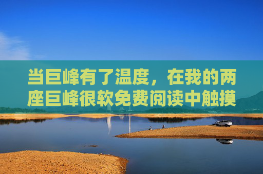 当巨峰有了温度,在我的两座巨峰很软免费阅读中触摸柔软,当巨峰有了温度,触摸两座柔软 当巨峰有了温度,在我的两座巨峰很软免费阅读中触摸柔软,当巨峰有了温度,触摸两座柔软
