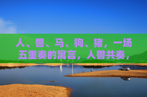 人、兽、马、狗、猪,一场五重奏的寓言,人兽共奏,五重奏寓言 人、兽、马、狗、猪,一场五重奏的寓言,人兽共奏,五重奏寓言
