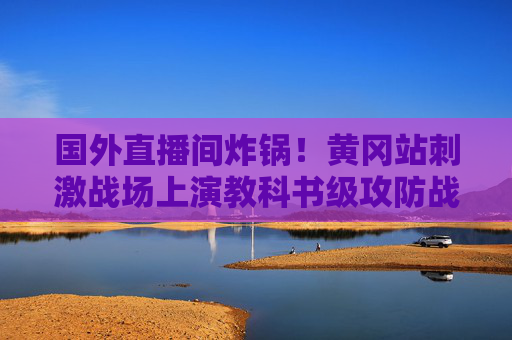 国外直播间炸锅!黄冈站刺激战场上演教科书级攻防战,中外玩家共燃电竞热血,黄冈站刺激场教科书级攻防战 中外玩家共燃电竞热血 国外直播间炸锅!黄冈站刺激战场上演教科书级攻防战,中外玩家共燃电竞热血,黄冈站刺激场教科书级攻防战 中外玩家共燃电竞热血