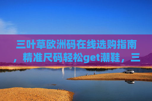 三叶草欧洲码在线选购指南,精准尺码轻松get潮鞋,三叶草欧洲码选购指南,精准尺码轻松get潮鞋 三叶草欧洲码在线选购指南,精准尺码轻松get潮鞋,三叶草欧洲码选购指南,精准尺码轻松get潮鞋