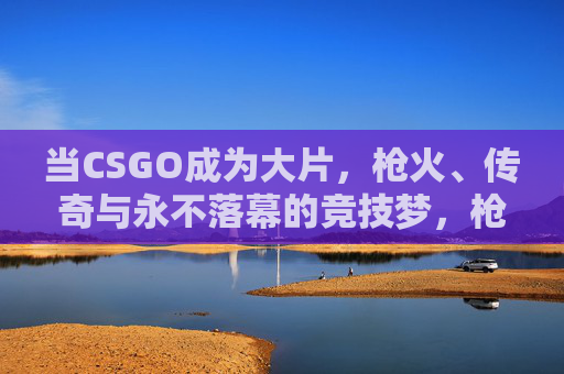 当CSGO成为大片,枪火、传奇与永不落幕的竞技梦,枪火·传奇·梦,CSGO的不朽竞技大片 当CSGO成为大片,枪火、传奇与永不落幕的竞技梦,枪火·传奇·梦,CSGO的不朽竞技大片