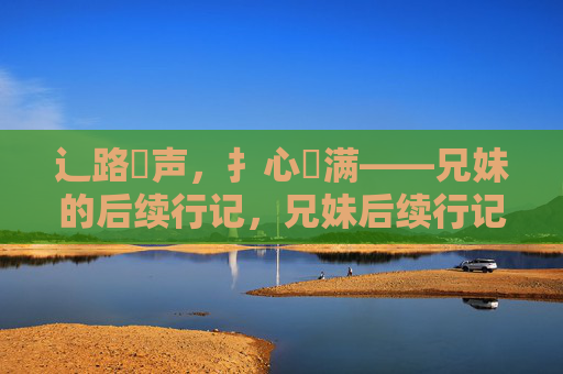 辶路喿声,扌心畐满——兄妹的后续行记,兄妹后续行记,路噪心满 辶路喿声,扌心畐满——兄妹的后续行记,兄妹后续行记,路噪心满