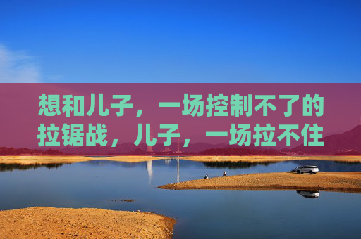 想和儿子，一场控制不了的拉锯战，儿子，一场拉不住的拉锯战