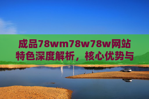 成品78wm78w78w网站特色深度解析，核心优势与行业价值，成品78wm78w78w网站特色、核心优势与行业价值深度解析