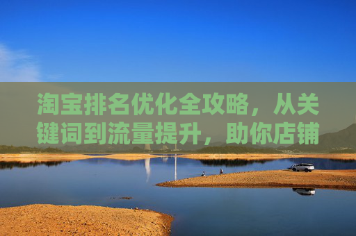 淘宝排名优化全攻略,从关键词到流量提升,助你店铺权重飙升 淘宝排名优化全攻略,从关键词到流量提升,助你店铺权重飙升