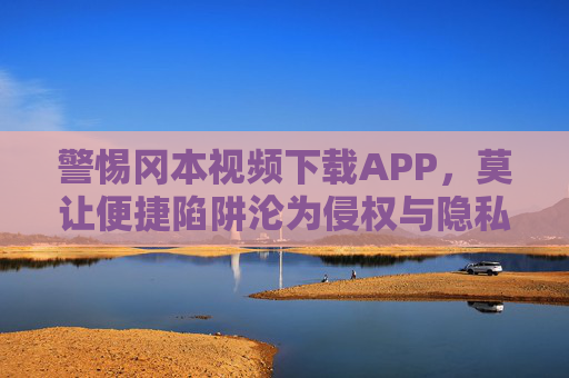 警惕冈本视频下载APP，莫让便捷陷阱沦为侵权与隐私泄露的帮凶，警惕冈本视频下载APP，莫让便捷陷阱沦为侵权与隐私泄露帮凶