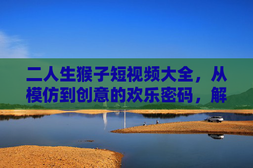 二人生猴子短视频大全,从模仿到创意的欢乐密码,解锁你的笑点开关!二人生猴子短视频,从模仿到创意的欢乐密码 二人生猴子短视频大全,从模仿到创意的欢乐密码,解锁你的笑点开关!二人生猴子短视频,从模仿到创意的欢乐密码
