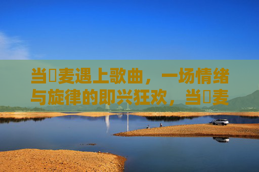 当騒麦遇上歌曲,一场情绪与旋律的即兴狂欢,当騒麦遇上歌曲,情绪与旋律的即兴狂欢 当騒麦遇上歌曲,一场情绪与旋律的即兴狂欢,当騒麦遇上歌曲,情绪与旋律的即兴狂欢