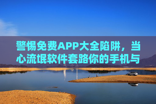 警惕免费APP大全陷阱,当心流氓软件套路你的手机与隐私,警惕免费APP大全陷阱,流氓软件套路手机与隐私 警惕免费APP大全陷阱,当心流氓软件套路你的手机与隐私,警惕免费APP大全陷阱,流氓软件套路手机与隐私