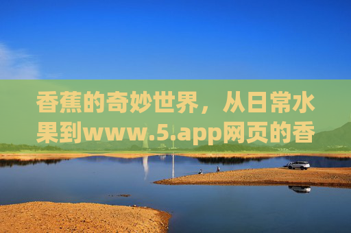 香蕉的奇妙世界，从日常水果到www.5.app网页的香蕉文化全攻略，香蕉的奇妙世界，从日常水果到www.5.app香蕉文化全攻略