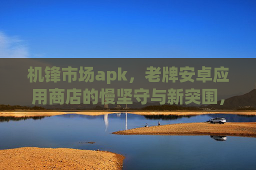 机锋市场apk，老牌安卓应用商店的慢坚守与新突围，机锋市场apk，老牌应用商店的慢坚守与新突围