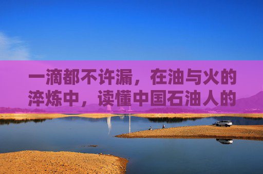 一滴都不许漏,在油与火的淬炼中,读懂中国石油人的倔强,油火淬炼,倔强不漏 一滴都不许漏,在油与火的淬炼中,读懂中国石油人的倔强,油火淬炼,倔强不漏