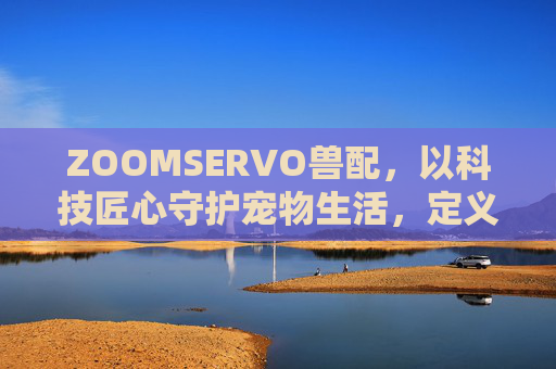 ZOOMSERVO兽配,以科技匠心守护宠物生活,定义行业新标杆,ZOOMSERVO兽配,科技匠心守护宠物生活,定义行业新标杆 ZOOMSERVO兽配,以科技匠心守护宠物生活,定义行业新标杆,ZOOMSERVO兽配,科技匠心守护宠物生活,定义行业新标杆