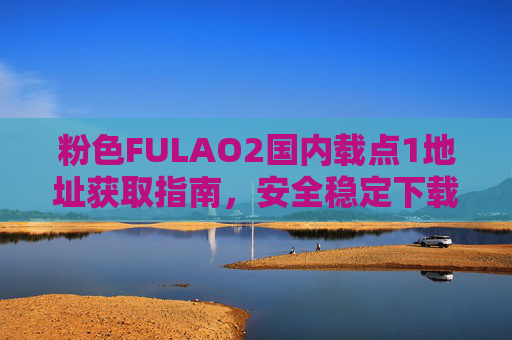 粉色FULAO2国内载点1地址获取指南,安全稳定下载全攻略,FULAO2国内载点1地址获取,安全稳定下载全攻略 粉色FULAO2国内载点1地址获取指南,安全稳定下载全攻略,FULAO2国内载点1地址获取,安全稳定下载全攻略