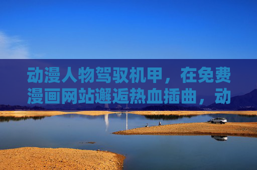 动漫人物驾驭机甲,在免费漫画网站邂逅热血插曲,动漫人物驾机甲,免费漫画热血邂逅 动漫人物驾驭机甲,在免费漫画网站邂逅热血插曲,动漫人物驾机甲,免费漫画热血邂逅
