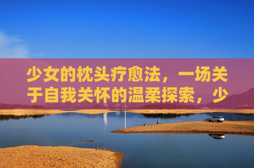 少女的枕头疗愈法，一场关于自我关怀的温柔探索，少女的枕头疗愈，自我关怀的温柔探索