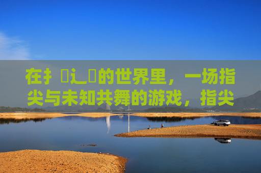 在扌喿辶畐的世界里,一场指尖与未知共舞的游戏,指尖探未知,共舞之戏 在扌喿辶畐的世界里,一场指尖与未知共舞的游戏,指尖探未知,共舞之戏