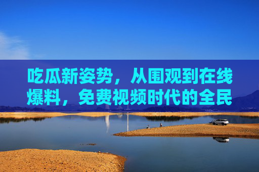 吃瓜新姿势,从围观到在线爆料,免费视频时代的全民狂欢与隐忧,吃瓜新变局,免费视频时代的全民爆料狂欢与隐忧 吃瓜新姿势,从围观到在线爆料,免费视频时代的全民狂欢与隐忧,吃瓜新变局,免费视频时代的全民爆料狂欢与隐忧
