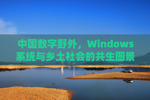 中国数字野外,Windows系统与乡土社会的共生图景,中国数字野外的Windows-乡土共生图景 中国数字野外,Windows系统与乡土社会的共生图景,中国数字野外的Windows-乡土共生图景