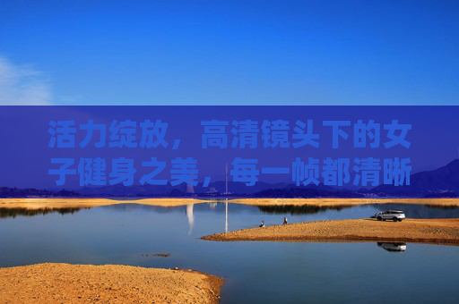 活力绽放,高清镜头下的女子健身之美,每一帧都清晰动人,活力绽放,高清镜头下的女子健身之美 活力绽放,高清镜头下的女子健身之美,每一帧都清晰动人,活力绽放,高清镜头下的女子健身之美