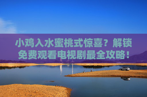小鸡入水蜜桃式惊喜?解锁免费观看电视剧最全攻略!小鸡入水蜜桃式惊喜!免费看剧全攻略 小鸡入水蜜桃式惊喜?解锁免费观看电视剧最全攻略!小鸡入水蜜桃式惊喜!免费看剧全攻略