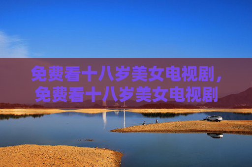 免费看十八岁美女电视剧,免费看十八岁美女电视剧 免费看十八岁美女电视剧,免费看十八岁美女电视剧