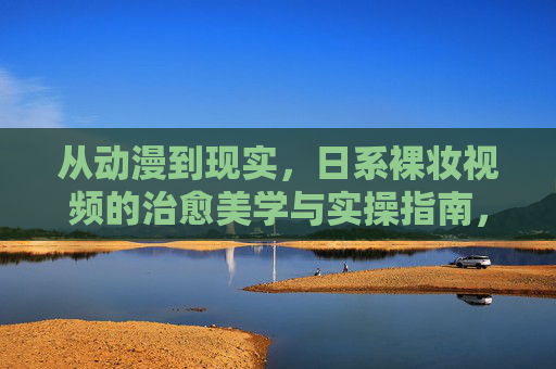 从动漫到现实，日系裸妆视频的治愈美学与实操指南，日系裸妆，从动漫到现实的治愈美学与实操指南