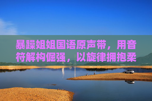 暴躁姐姐国语原声带,用音符解构倔强,以旋律拥抱柔软,暴躁姐姐国语原声带,音符解构倔强,旋律拥抱柔软 暴躁姐姐国语原声带,用音符解构倔强,以旋律拥抱柔软,暴躁姐姐国语原声带,音符解构倔强,旋律拥抱柔软