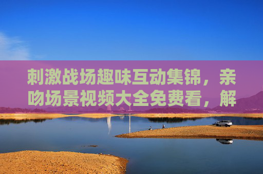 刺激战场趣味互动集锦,亲吻场景视频大全免费看,解锁游戏中的欢乐瞬间,刺激战场趣味互动,亲吻场景欢乐瞬间全收录 刺激战场趣味互动集锦,亲吻场景视频大全免费看,解锁游戏中的欢乐瞬间,刺激战场趣味互动,亲吻场景欢乐瞬间全收录