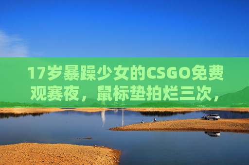 17岁暴躁少女的CSGO免费观赛夜,鼠标垫拍烂三次,却为职业选手红了眼眶,17岁暴躁少女CSGO观赛夜,鼠标垫拍烂三次,却为职业选手红了眼眶 17岁暴躁少女的CSGO免费观赛夜,鼠标垫拍烂三次,却为职业选手红了眼眶,17岁暴躁少女CSGO观赛夜,鼠标垫拍烂三次,却为职业选手红了眼眶