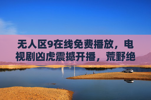 无人区9在线免费播放，电视剧凶虎震撼开播，荒野绝境中的生死博弈与人性暗战，凶虎开播，荒野绝境中的生死博弈与人性暗战