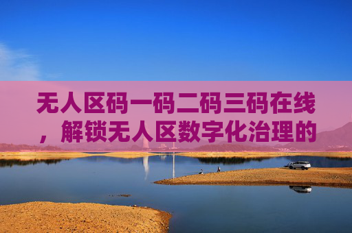 无人区码一码二码三码在线,解锁无人区数字化治理的三重密钥,无人区三码,解锁数字化治理三重密钥 无人区码一码二码三码在线,解锁无人区数字化治理的三重密钥,无人区三码,解锁数字化治理三重密钥