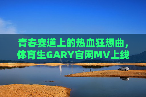 青春赛道上的热血狂想曲,体育生GARY官网MV上线,用汗水书写运动诗篇,体育生GARY官网MV上线,青春赛道的热血狂想曲 青春赛道上的热血狂想曲,体育生GARY官网MV上线,用汗水书写运动诗篇,体育生GARY官网MV上线,青春赛道的热血狂想曲