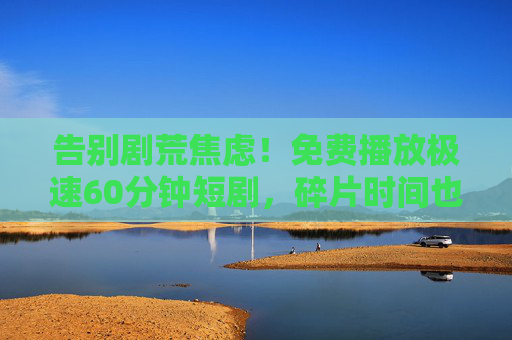 告别剧荒焦虑!免费播放极速60分钟短剧,碎片时间也能追到爽!告别剧荒!免费速刷60分钟短剧,碎片时间爽追不停! 告别剧荒焦虑!免费播放极速60分钟短剧,碎片时间也能追到爽!告别剧荒!免费速刷60分钟短剧,碎片时间爽追不停!