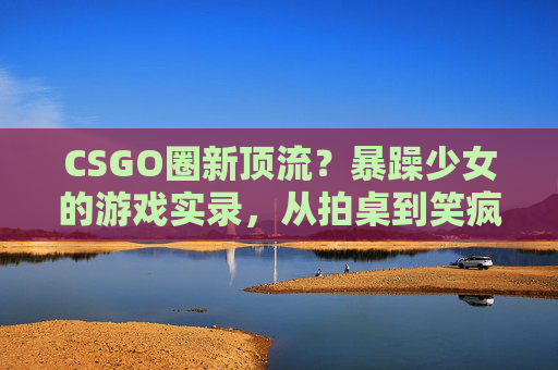 CSGO圈新顶流?暴躁少女的游戏实录,从拍桌到笑疯,这届玩家太真实!CSGO新顶流暴躁少女实录,拍桌到笑疯,这届玩家太真实! CSGO圈新顶流?暴躁少女的游戏实录,从拍桌到笑疯,这届玩家太真实!CSGO新顶流暴躁少女实录,拍桌到笑疯,这届玩家太真实!